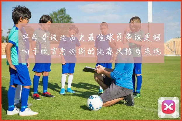 字母哥谈论历史最佳球员争议更倾向于欣赏詹姆斯的比赛风格与表现